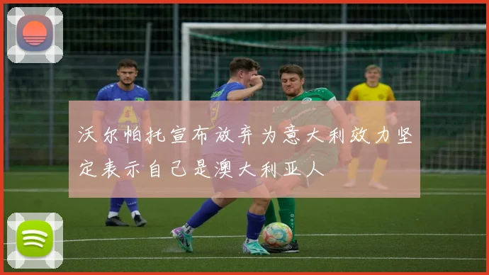 沃尔帕托宣布放弃为意大利效力坚定表示自己是澳大利亚人