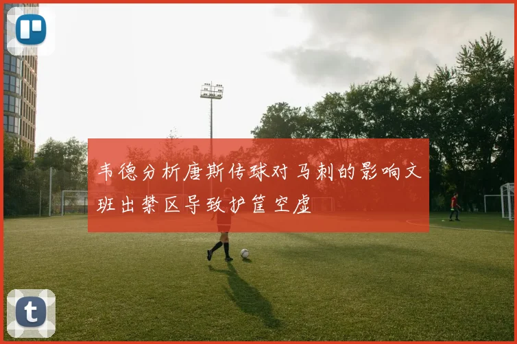 韦德分析唐斯传球对马刺的影响文班出禁区导致护筐空虚