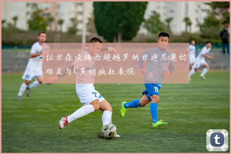 拉尔森谈梅西超越罗纳尔迪尼奥的难度与C罗的疯狂表现