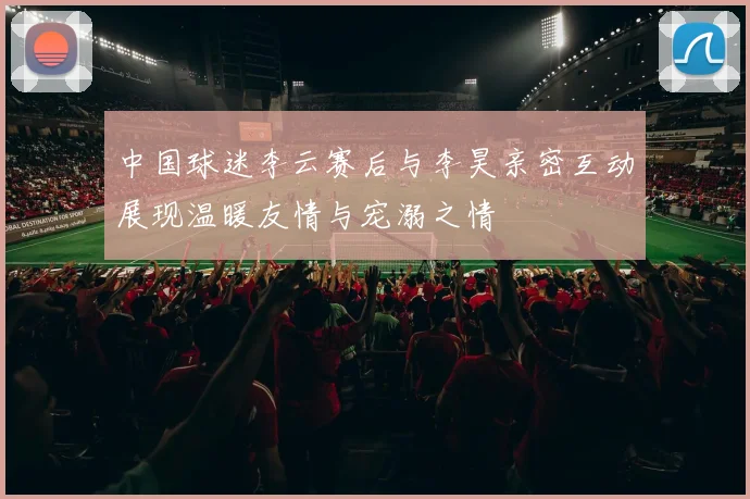 中国球迷李云赛后与李昊亲密互动展现温暖友情与宠溺之情