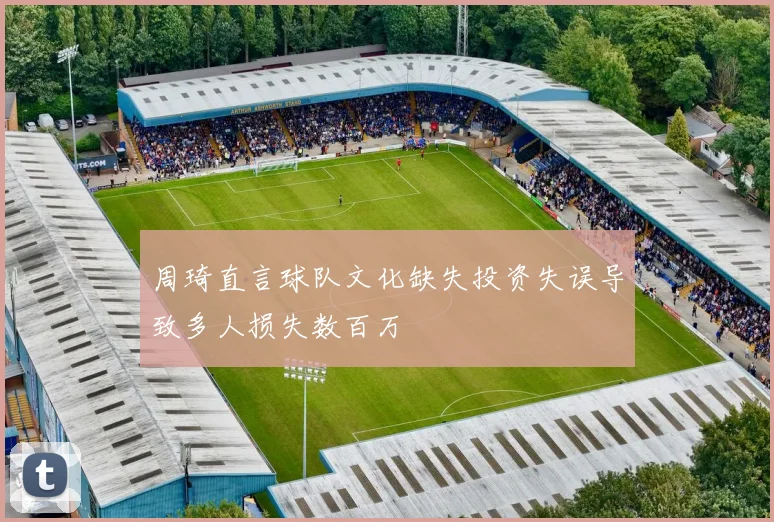 周琦直言球队文化缺失投资失误导致多人损失数百万