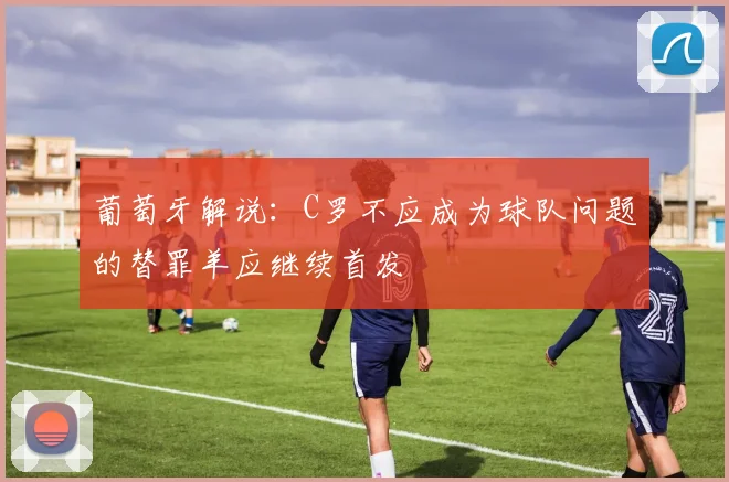 葡萄牙解说：C罗不应成为球队问题的替罪羊应继续首发