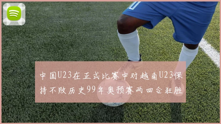 中国U23在正式比赛中对越南U23保持不败历史99年奥预赛两回合狂胜7-0