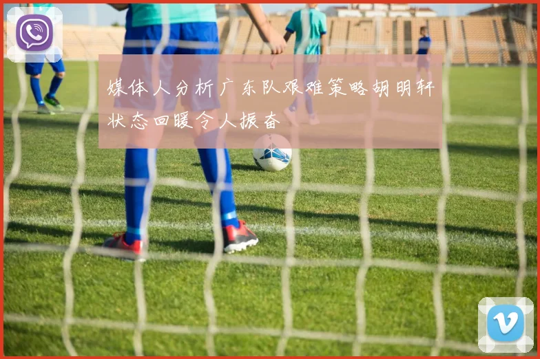 媒体人分析广东队艰难策略胡明轩状态回暖令人振奋