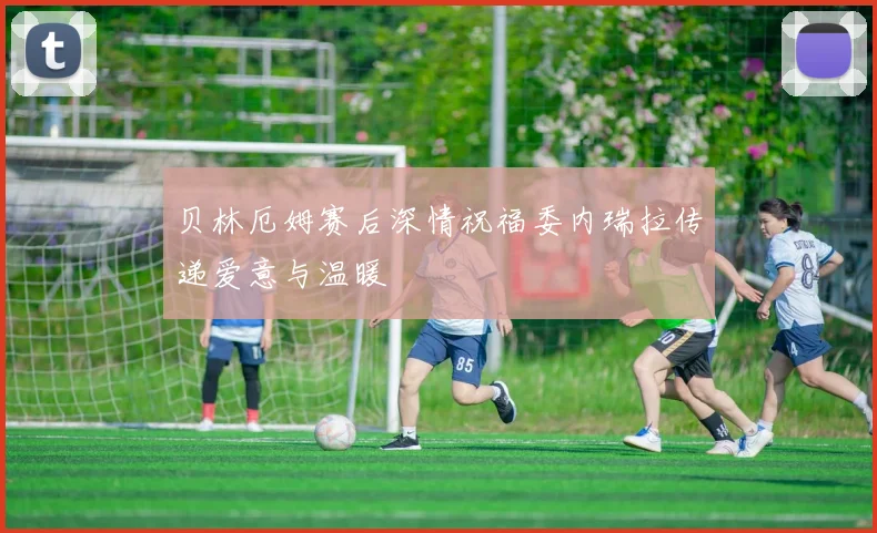 贝林厄姆赛后深情祝福委内瑞拉传递爱意与温暖