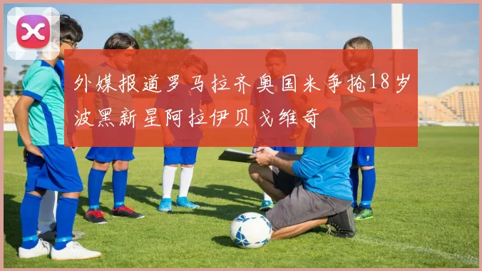 外媒报道罗马拉齐奥国米争抢18岁波黑新星阿拉伊贝戈维奇