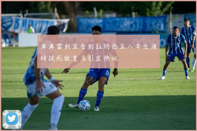 库库雷利亚告别拉玛西亚八年生涯转投死敌皇马引发热议