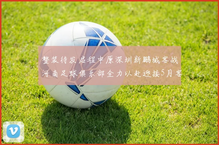 整装待发启程中原深圳新鹏城客战河南足球俱乐部全力以赴迎接5月客场挑战