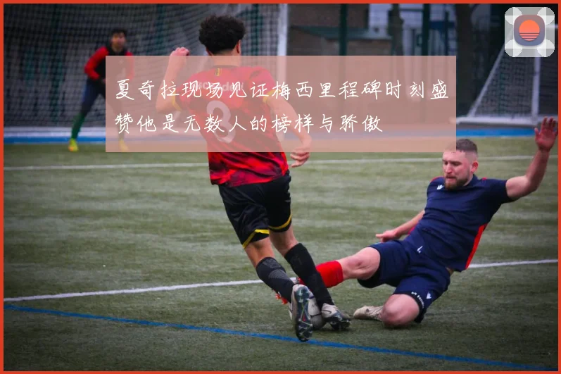 夏奇拉现场见证梅西里程碑时刻盛赞他是无数人的榜样与骄傲