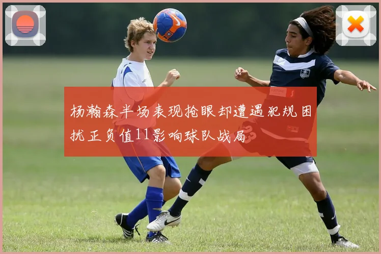 杨瀚森半场表现抢眼却遭遇犯规困扰正负值11影响球队战局