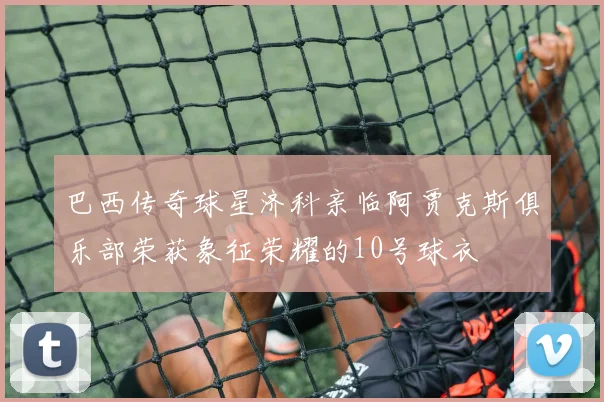 巴西传奇球星济科亲临阿贾克斯俱乐部荣获象征荣耀的10号球衣