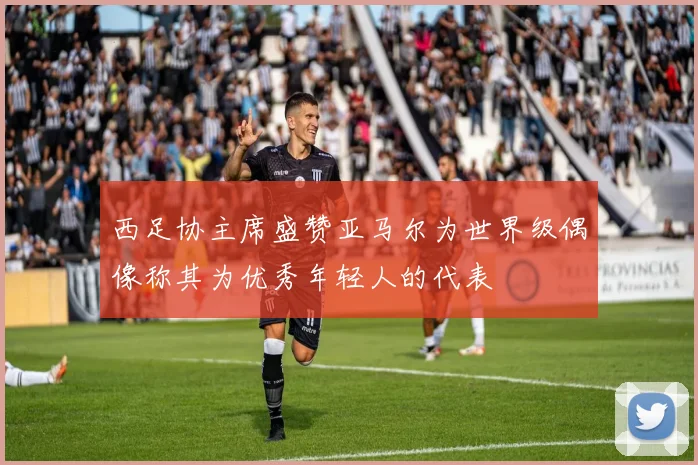 西足协主席盛赞亚马尔为世界级偶像称其为优秀年轻人的代表
