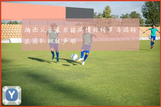 梅西父亲豪尔赫病情好转罗马诺转发团队积极声明
