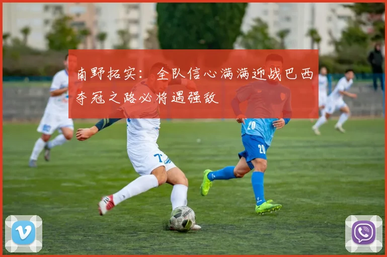 南野拓实：全队信心满满迎战巴西夺冠之路必将遇强敌