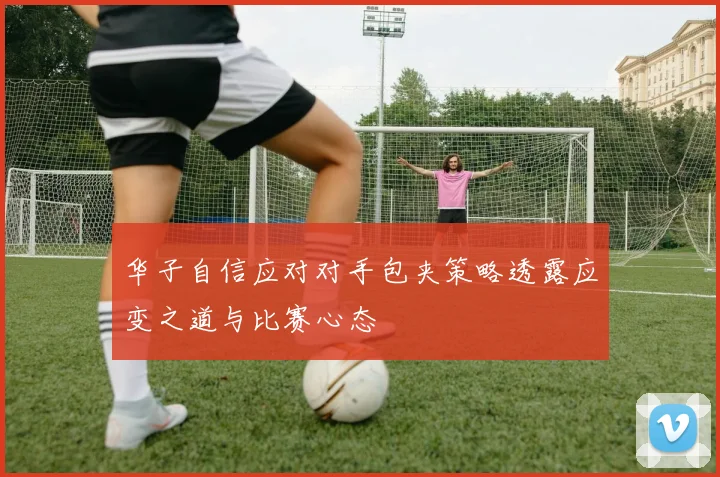华子自信应对对手包夹策略透露应变之道与比赛心态