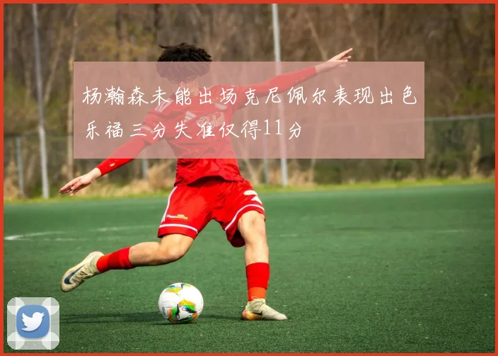 杨瀚森未能出场克尼佩尔表现出色乐福三分失准仅得11分