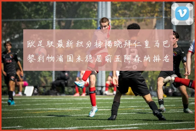 欧足联最新积分榜揭晓拜仁皇马巴黎利物浦国米稳居前五阿森纳排名第七