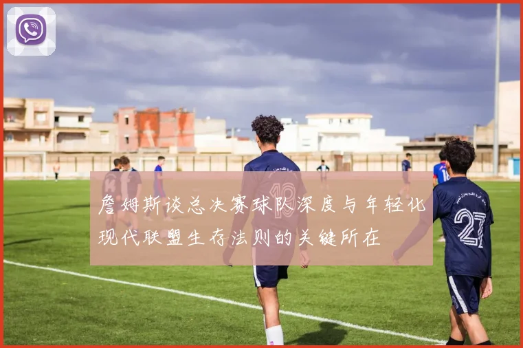 詹姆斯谈总决赛球队深度与年轻化现代联盟生存法则的关键所在
