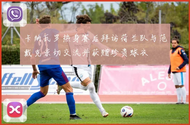 卡纳瓦罗热身赛后拜访荷兰队与范戴克亲切交流并获赠珍贵球衣