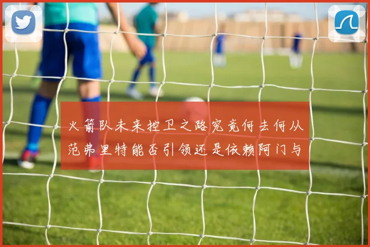火箭队未来控卫之路究竟何去何从范弗里特能否引领还是依赖阿门与谢泼德
