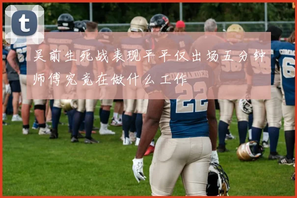 吴前生死战表现平平仅出场五分钟师傅究竟在做什么工作
