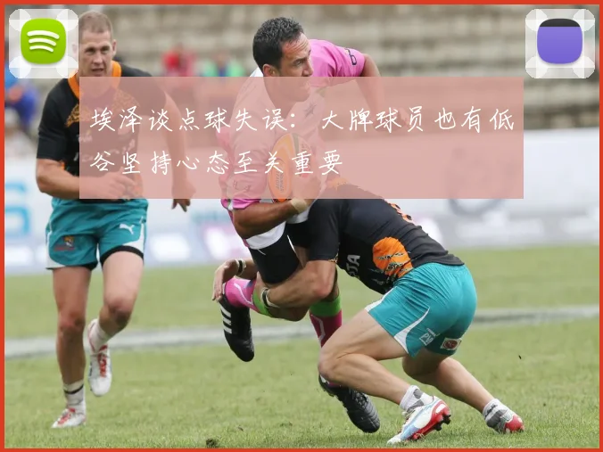 埃泽谈点球失误：大牌球员也有低谷坚持心态至关重要