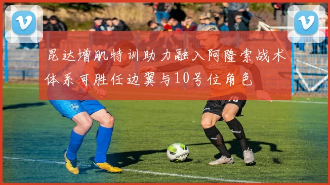 昆达增肌特训助力融入阿隆索战术体系可胜任边翼与10号位角色