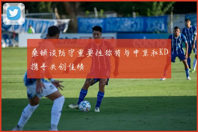 桑顿谈防守重要性称将与申京和KD携手共创佳绩