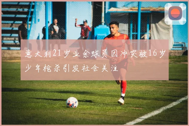 意大利21岁业余球员因冲突被16岁少年枪杀引发社会关注