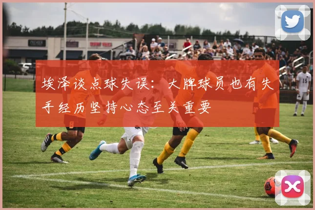 埃泽谈点球失误：大牌球员也有失手经历坚持心态至关重要