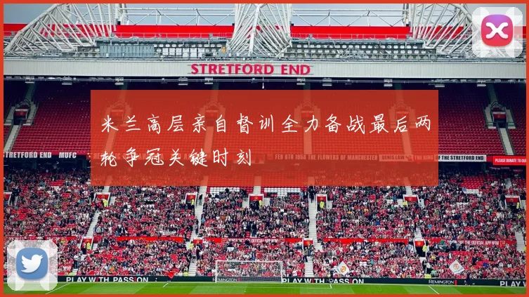 米兰高层亲自督训全力备战最后两轮争冠关键时刻
