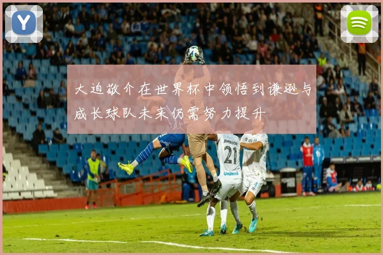大迫敬介在世界杯中领悟到谦逊与成长球队未来仍需努力提升